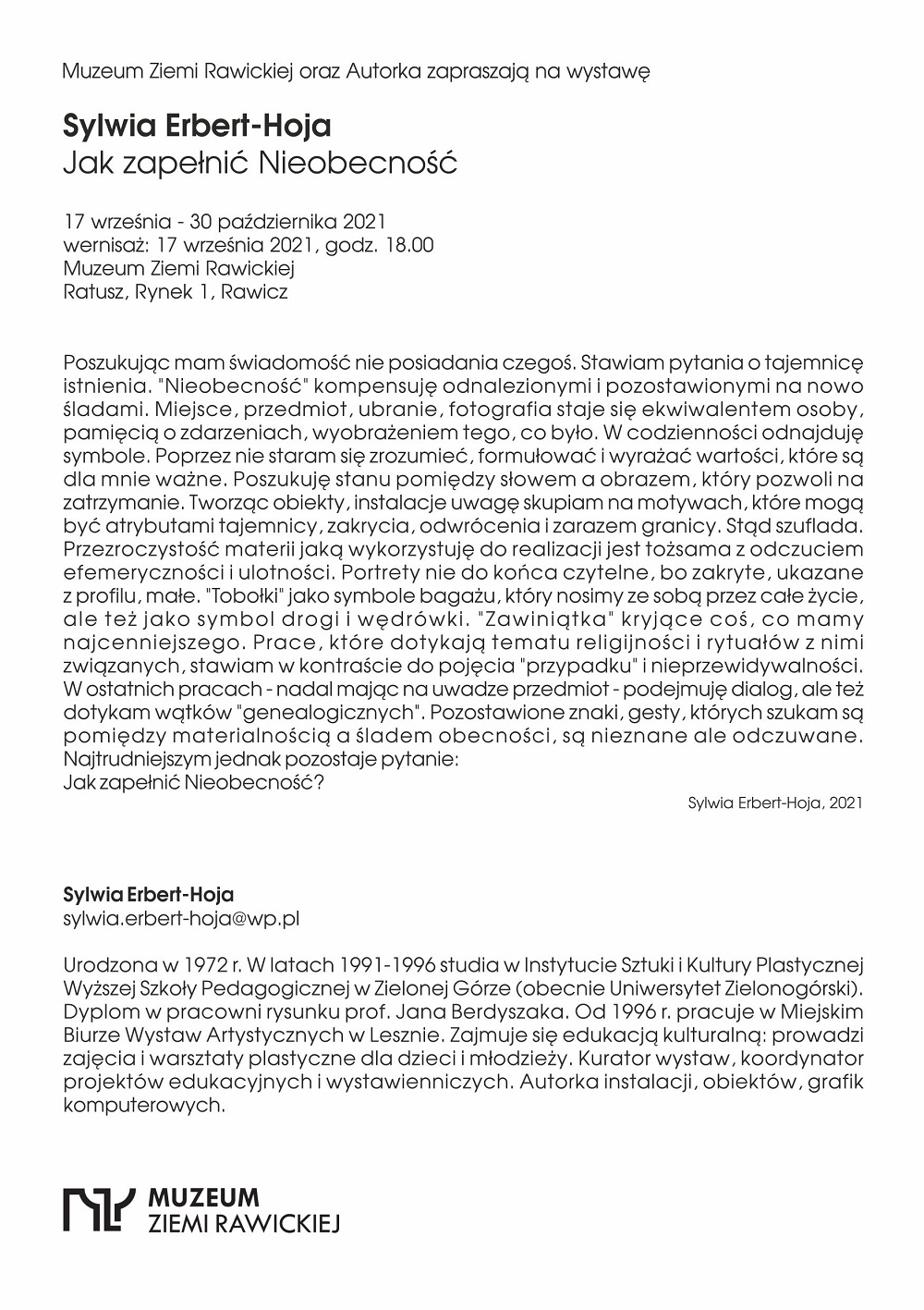 Muzeum Ziemi Rawickiej oraz Autorka zapraszają na wystawę  Sylwia Erbert-Hoja  Jak zapełnić Nieobecność  17 września - 30 października 2021 wernisaż: 17 września 2021, godz. 18.00 Muzeum Ziemi Rawickiej Ratusz, Rynek 1, Rawicz Poszukując mam świadomość nie posiadania czegoś. Stawiam pytania o tajemnicę istnienia. "Nieobecność" kompensuję odnalezionymi i pozostawionymi na nowo śladami. Miejsce, przedmiot, ubranie, fotografia staje się ekwiwalentem osoby, pamięcią o zdarzeniach, wyobrażeniem tego, co było. W codzienności odnajduję symbole. Poprzez nie staram się zrozumieć, formułować i wyrażać wartości, kt&oacute;re są dla mnie ważne. Poszukuję stanu pomiędzy słowem a obrazem, kt&oacute;ry pozwoli na zatrzymanie. Tworząc obiekty, instalacje uwagę skupiam na motywach, kt&oacute;re mogą być atrybutami tajemnicy, zakrycia, odwr&oacute;cenia i zarazem granicy. Stąd szuflada. Przezroczystość materii jaką wykorzystuję do realizacji jest tożsama z odczuciem efemeryczności i ulotności. Portrety nie do końca czytelne, bo zakryte, ukazane z profilu, małe. "Tobołki" jako symbole bagażu, kt&oacute;ry nosimy ze sobą przez całe życie, ale teżjako symbol drogi i wędr&oacute;wki. "Zawiniątka" kryjące coś, co mamy najcenniejszego. Prace, kt&oacute;re dotykają tematu religijności i rytuał&oacute;w z nimi związanych, stawiam w kontraście do pojęcia "przypadku&ldquo; i nieprzewidywalności. W ostatnich pracach - nadal mając na uwadze przedmiot - podejmuję dialog, ale też dotykam wątk&oacute;w "genealogicznych". Pozostawione znaki, gesty, kt&oacute;rych szukam są pomiędzy materialnością a śladem obecności, są nieznane ale odczuwane. Najtrudniejszym jednak pozostaje pytanie:  Jak zapełnić Nieobecność? Sylwia Erbert-Hoja Sylwia Erbert-Hoja, 2021 sylwla.erbert-hoja@wp.pl  Urodzona w 1972 r. W latach 1991-1996 studia w Instytucie Sztuki i Kultury Plastycznej Wyższej Szkoły Pedagogicznej w Zielonej G&oacute;rze (obecnie Uniwersytet Zielonog&oacute;rski). Dyplom w pracowni rysunku prof. Jana Berdyszaka. Od 1996 r. pracuje w Miejskim Biurze Wystaw Artystycznych w Lesznie, Zajmuje się edukacją kulturalną: prowadzi zajęcia i warsztaty plastyczne dla dzieci i młodzieży. Kurator wystaw, koordynator projekt&oacute;w edukacyjnych i wystawienniczych, Autorka instalacji, obiekt&oacute;w, grafik komputerowych.